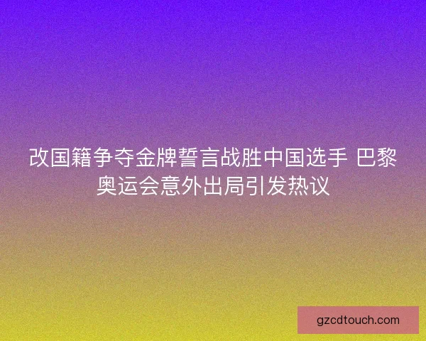 改国籍争夺金牌誓言战胜中国选手 巴黎奥运会意外出局引发热议