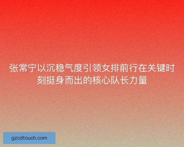 张常宁以沉稳气度引领女排前行在关键时刻挺身而出的核心队长力量