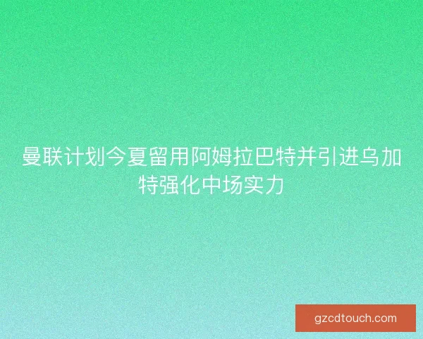 曼联计划今夏留用阿姆拉巴特并引进乌加特强化中场实力