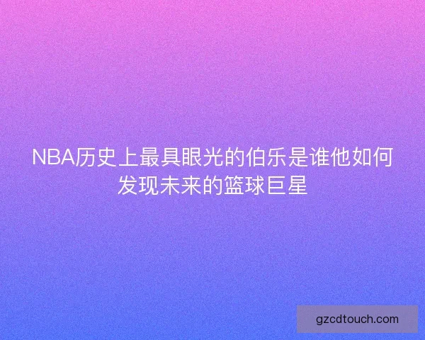 NBA历史上最具眼光的伯乐是谁他如何发现未来的篮球巨星